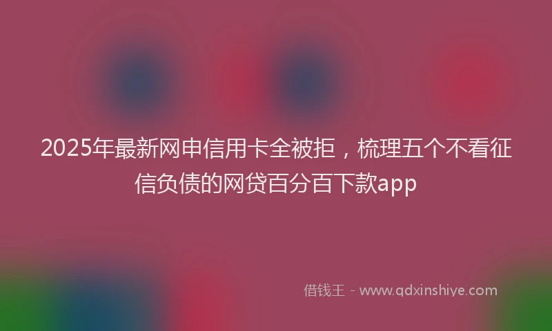 2025年最新网申信用卡全被拒，梳理五个不看征信负债的网贷百分百下款app