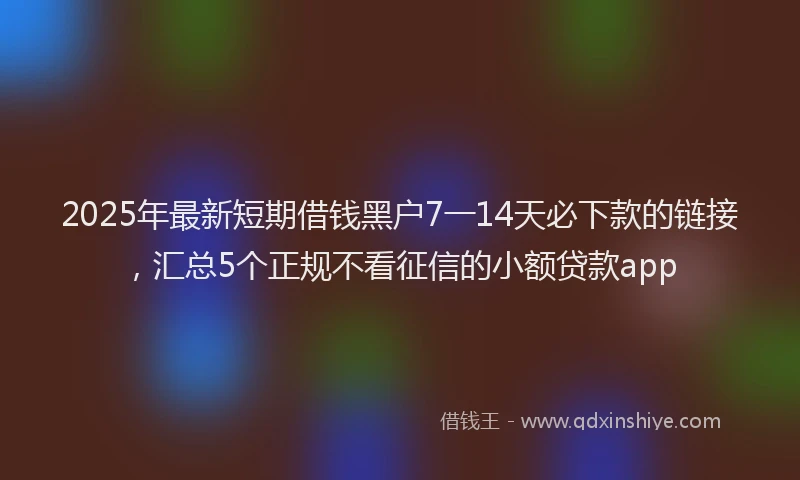 2025年最新短期借钱黑户7一14天必下款的链接，汇总5个正规不看征信的小额贷款app