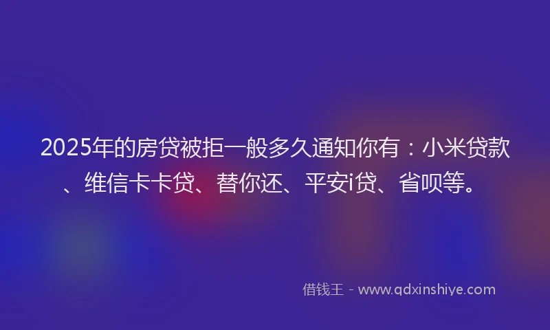 2025年的房贷被拒一般多久通知你有：小米贷款、维信卡卡贷、替你还、平安i贷、省呗等。