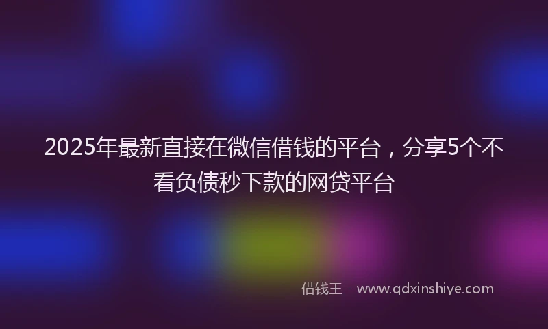2025年最新直接在微信借钱的平台，分享5个不看负债秒下款的网贷平台