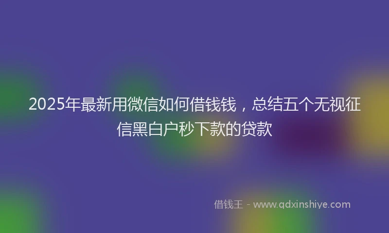 2025年最新用微信如何借钱钱，总结五个无视征信黑白户秒下款的贷款