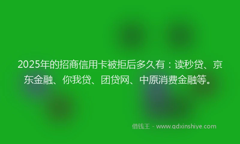 2025年的招商信用卡被拒后多久有：读秒贷、京东金融、你我贷、团贷网、中原消费金融等。
