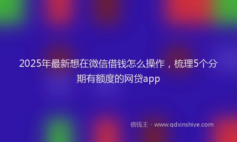 2025年最新想在微信借钱怎么操作，梳理5个分期有额度的网贷app