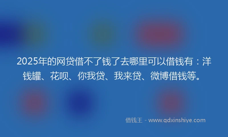 2025年的网贷借不了钱了去哪里可以借钱有：洋钱罐、花呗、你我贷、我来贷、微博借钱等。