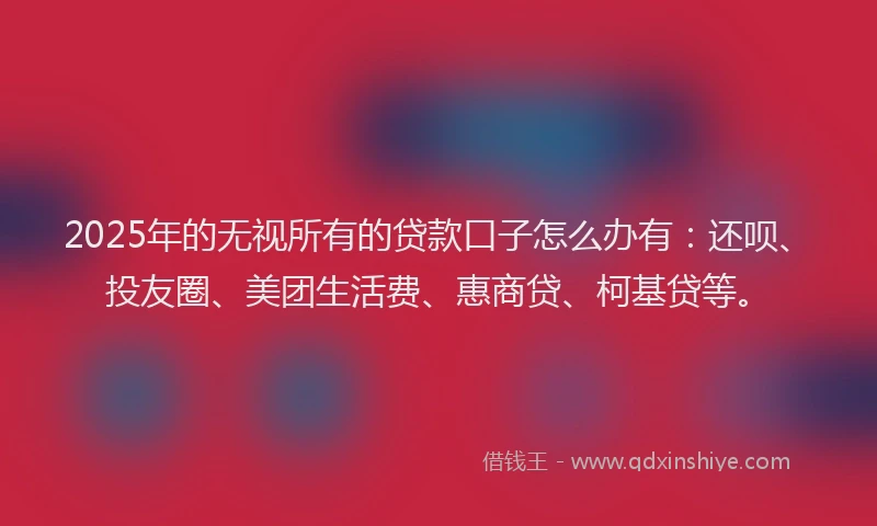 2025年的无视所有的贷款口子怎么办有：还呗、投友圈、美团生活费、惠商贷、柯基贷等。