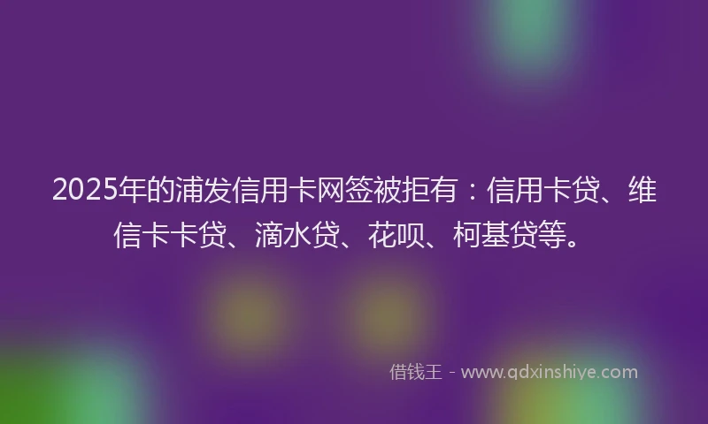 2025年的浦发信用卡网签被拒有：信用卡贷、维信卡卡贷、滴水贷、花呗、柯基贷等。
