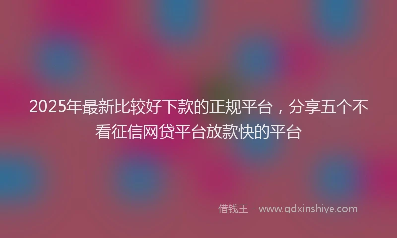 2025年最新比较好下款的正规平台，分享五个不看征信网贷平台放款快的平台