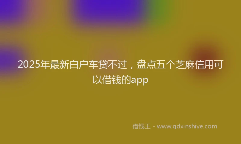 2025年最新白户车贷不过，盘点五个芝麻信用可以借钱的app