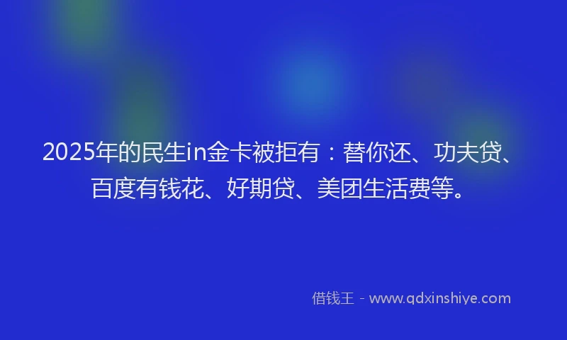 2025年的民生in金卡被拒有：替你还、功夫贷、百度有钱花、好期贷、美团生活费等。