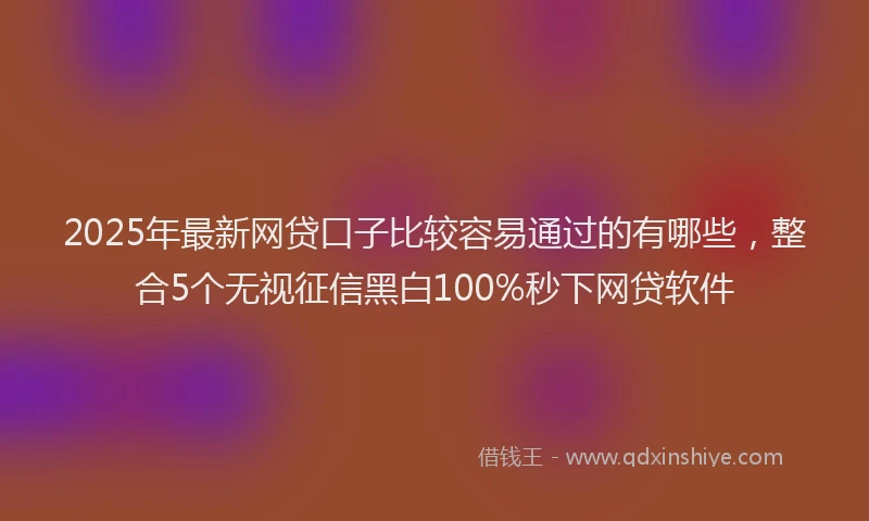 2025年最新网贷口子比较容易通过的有哪些，整合5个无视征信黑白100%秒下网贷软件