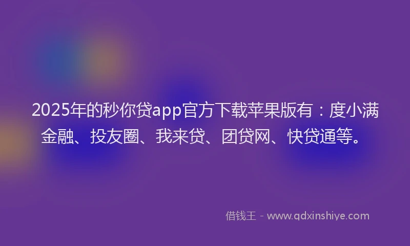 2025年的秒你贷app官方下载苹果版有：度小满金融、投友圈、我来贷、团贷网、快贷通等。