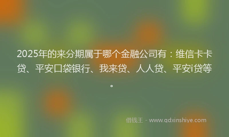 2025年的来分期属于哪个金融公司有：维信卡卡贷、平安口袋银行、我来贷、人人贷、平安i贷等。