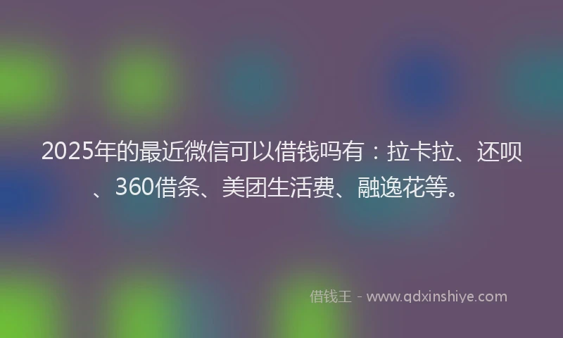 2025年的最近微信可以借钱吗有：拉卡拉、还呗、360借条、美团生活费、融逸花等。