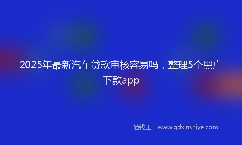 2025年最新汽车贷款审核容易吗，整理5个黑户下款app