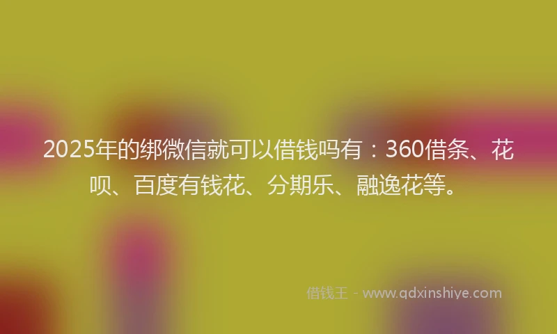 2025年的绑微信就可以借钱吗有：360借条、花呗、百度有钱花、分期乐、融逸花等。