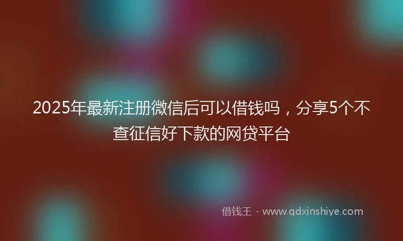 2025年最新注册微信后可以借钱吗，分享5个不查征信好下款的网贷平台