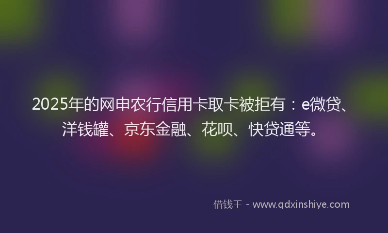 2025年的网申农行信用卡取卡被拒有：e微贷、洋钱罐、京东金融、花呗、快贷通等。
