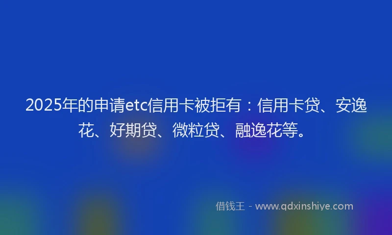 2025年的申请etc信用卡被拒有：信用卡贷、安逸花、好期贷、微粒贷、融逸花等。