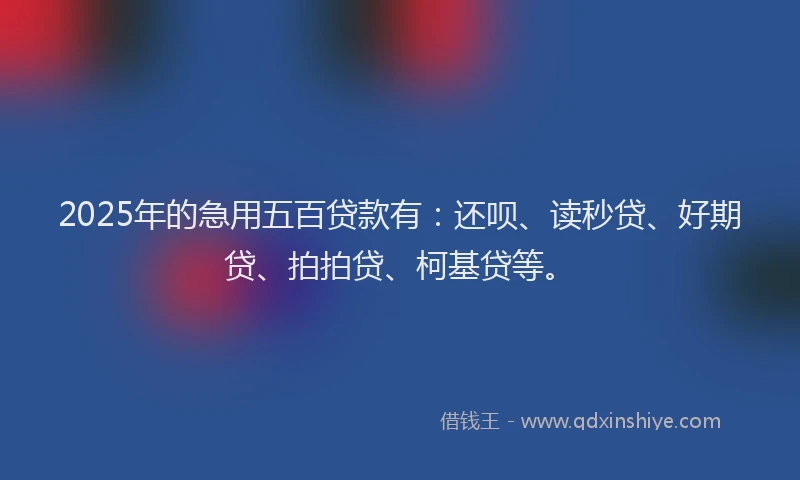 2025年的急用五百贷款有：还呗、读秒贷、好期贷、拍拍贷、柯基贷等。