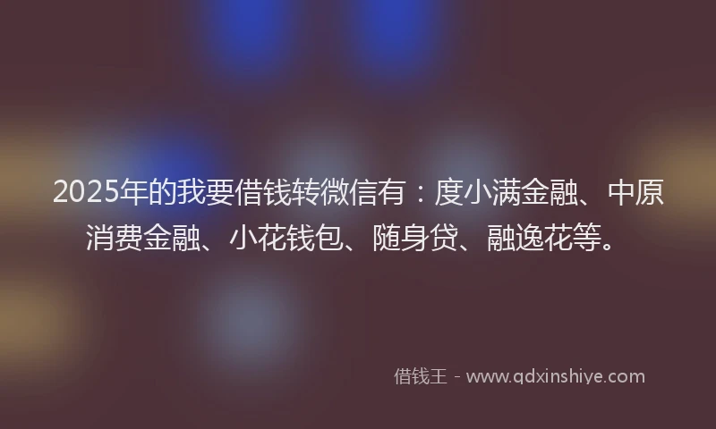 2025年的我要借钱转微信有：度小满金融、中原消费金融、小花钱包、随身贷、融逸花等。