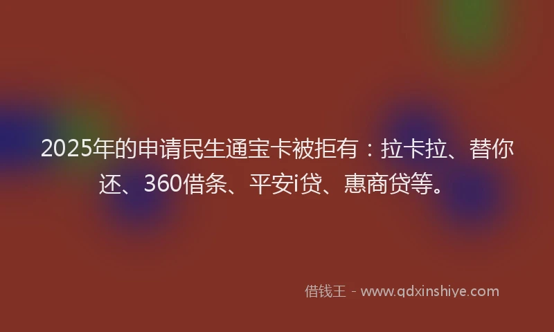 2025年的申请民生通宝卡被拒有：拉卡拉、替你还、360借条、平安i贷、惠商贷等。