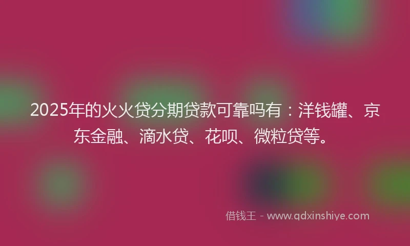 2025年的火火贷分期贷款可靠吗有：洋钱罐、京东金融、滴水贷、花呗、微粒贷等。