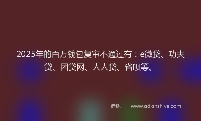 2025年的百万钱包复审不通过有：e微贷、功夫贷、团贷网、人人贷、省呗等。