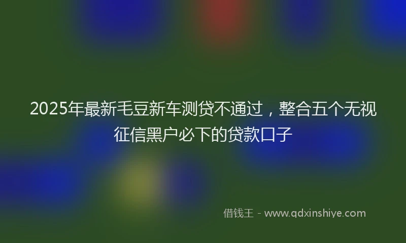 2025年最新毛豆新车测贷不通过，整合五个无视征信黑户必下的贷款口子