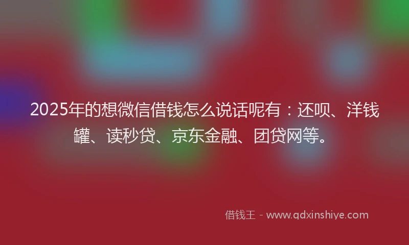 2025年的想微信借钱怎么说话呢有：还呗、洋钱罐、读秒贷、京东金融、团贷网等。