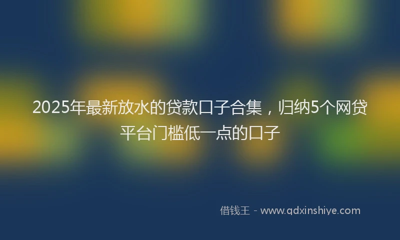 2025年最新放水的贷款口子合集，归纳5个网贷平台门槛低一点的口子