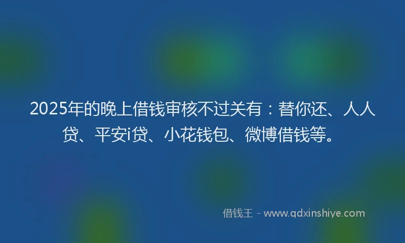 2025年的晚上借钱审核不过关有：替你还、人人贷、平安i贷、小花钱包、微博借钱等。