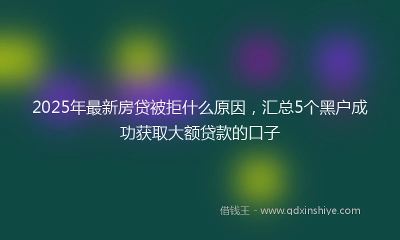 2025年最新房贷被拒什么原因，汇总5个黑户成功获取大额贷款的口子