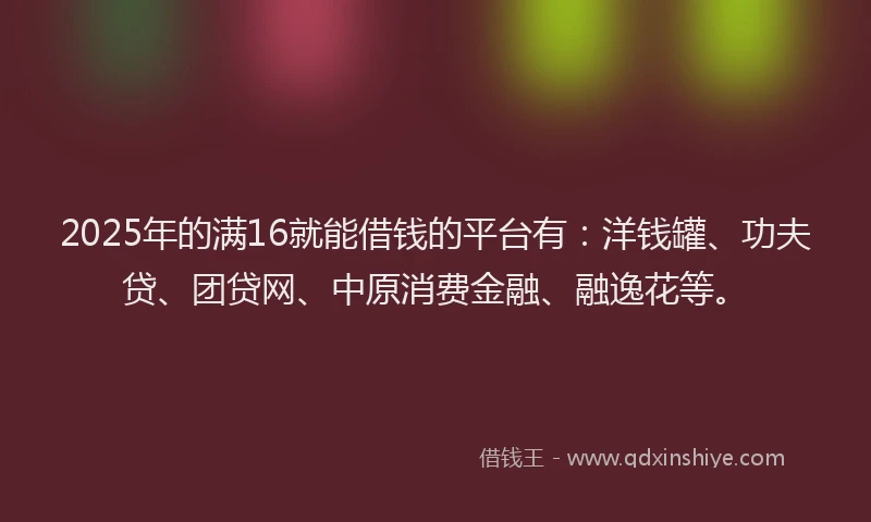 2025年的满16就能借钱的平台有：洋钱罐、功夫贷、团贷网、中原消费金融、融逸花等。
