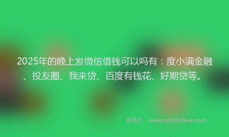 2025年的晚上发微信借钱可以吗有：度小满金融、投友圈、我来贷、百度有钱花、好期贷等。
