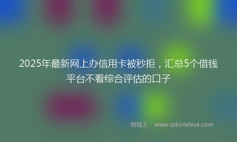 2025年最新网上办信用卡被秒拒，汇总5个借钱平台不看综合评估的口子