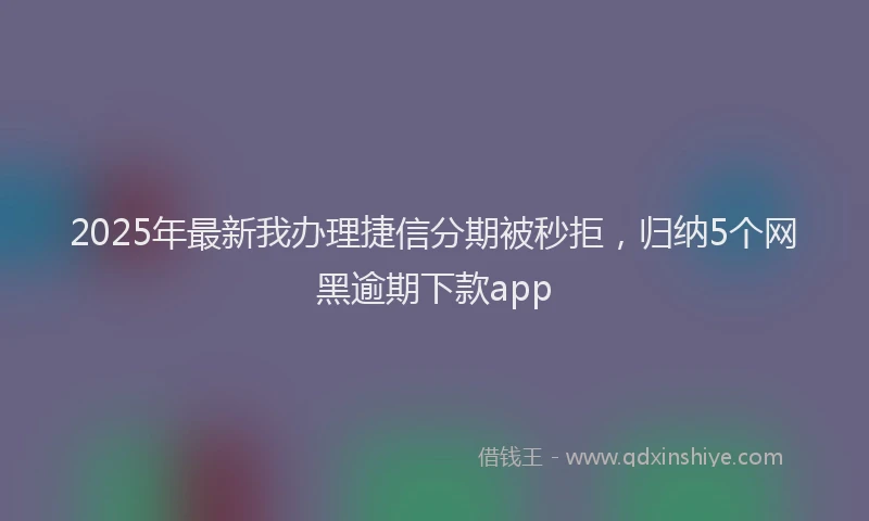 2025年最新我办理捷信分期被秒拒，归纳5个网黑逾期下款app