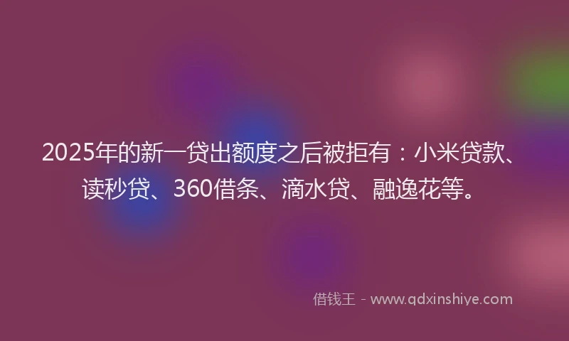2025年的新一贷出额度之后被拒有：小米贷款、读秒贷、360借条、滴水贷、融逸花等。