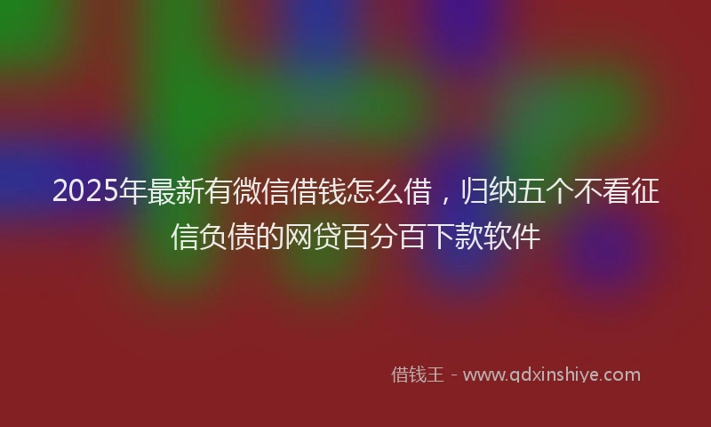 2025年最新有微信借钱怎么借，归纳五个不看征信负债的网贷百分百下款软件