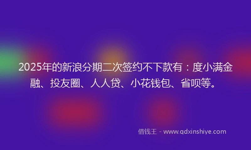 2025年的新浪分期二次签约不下款有：度小满金融、投友圈、人人贷、小花钱包、省呗等。