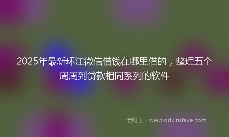 2025年最新环江微信借钱在哪里借的，整理五个周周到贷款相同系列的软件
