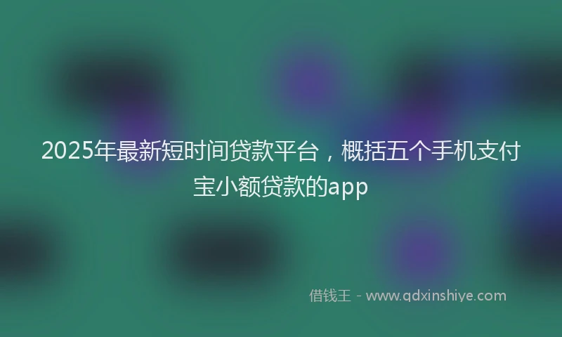 2025年最新短时间贷款平台，概括五个手机支付宝小额贷款的app