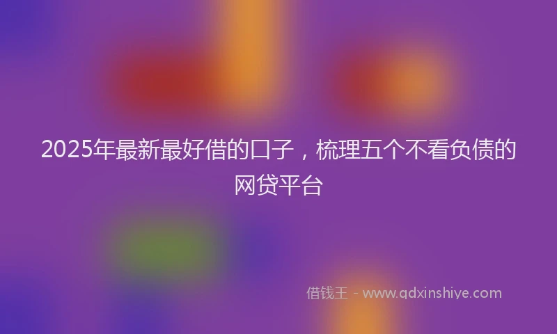 2025年最新最好借的口子，梳理五个不看负债的网贷平台