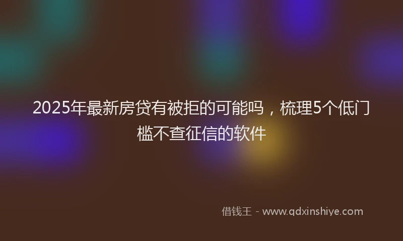 2025年最新房贷有被拒的可能吗，梳理5个低门槛不查征信的软件