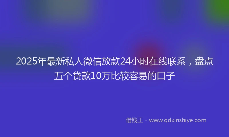2025年最新私人微信放款24小时在线联系，盘点五个贷款10万比较容易的口子