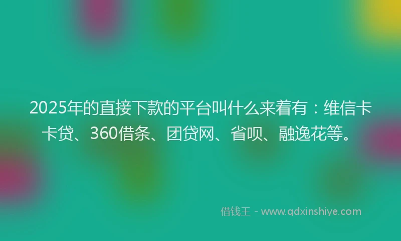 2025年的直接下款的平台叫什么来着有：维信卡卡贷、360借条、团贷网、省呗、融逸花等。