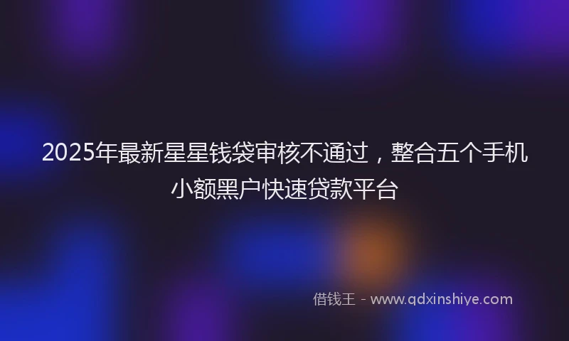 2025年最新星星钱袋审核不通过，整合五个手机小额黑户快速贷款平台