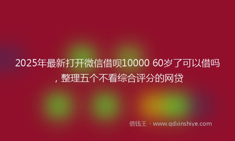 2025年最新打开微信借呗10000 60岁了可以借吗，整理五个不看综合评分的网贷