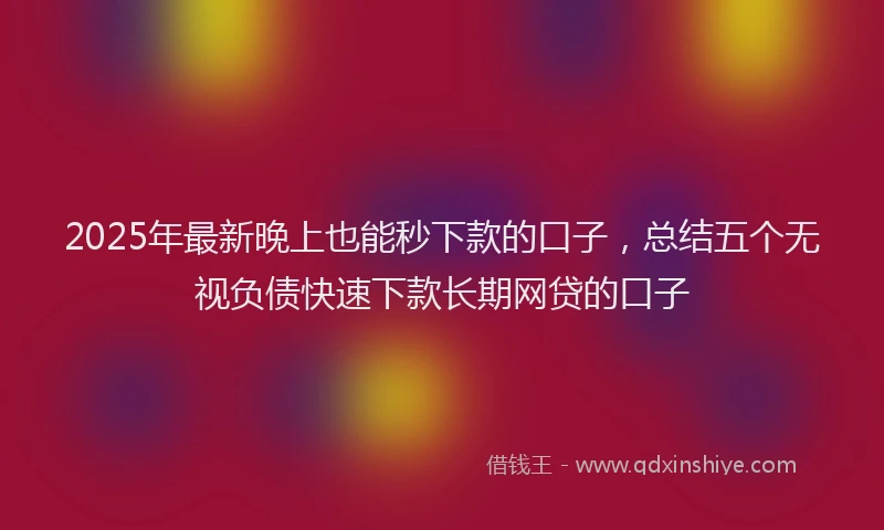 2025年最新晚上也能秒下款的口子，总结五个无视负债快速下款长期网贷的口子