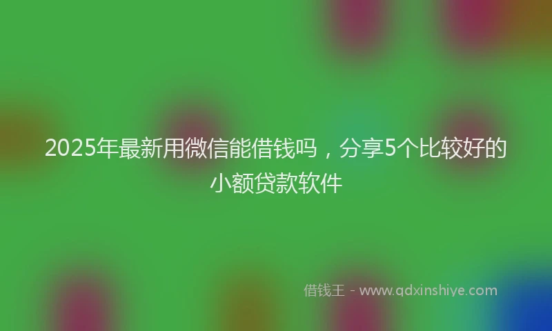 2025年最新用微信能借钱吗，分享5个比较好的小额贷款软件