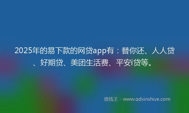 2025年的易下款的网贷app有:替你还、人人贷、好期贷、美团生活费、平安i贷等。